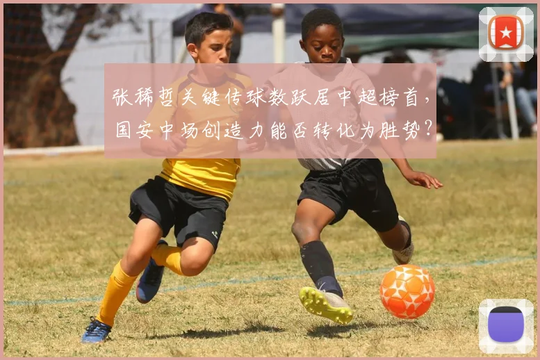 张稀哲关键传球数跃居中超榜首，国安中场创造力能否转化为胜势？