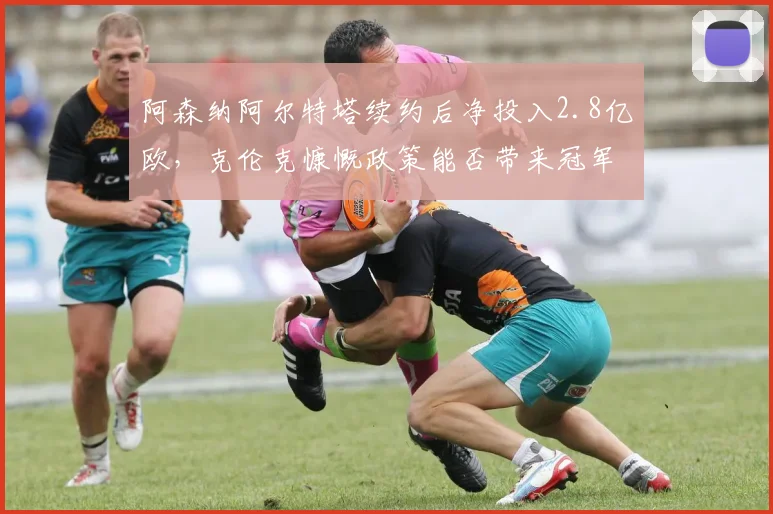 阿森纳阿尔特塔续约后净投入2.8亿欧，克伦克慷慨政策能否带来冠军？