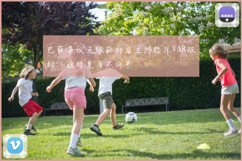 巴萨争议点球获利后主帅怒斥VAR双标：这对皇马不公平