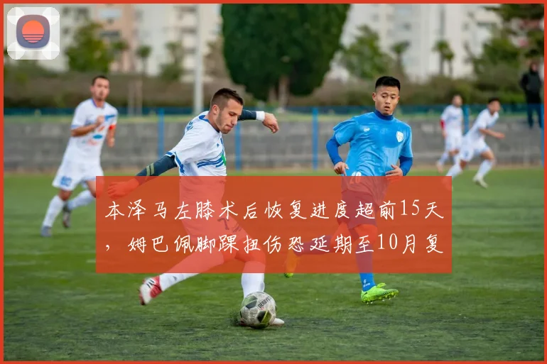 本泽马左膝术后恢复进度超前15天，姆巴佩脚踝扭伤恐延期至10月复出