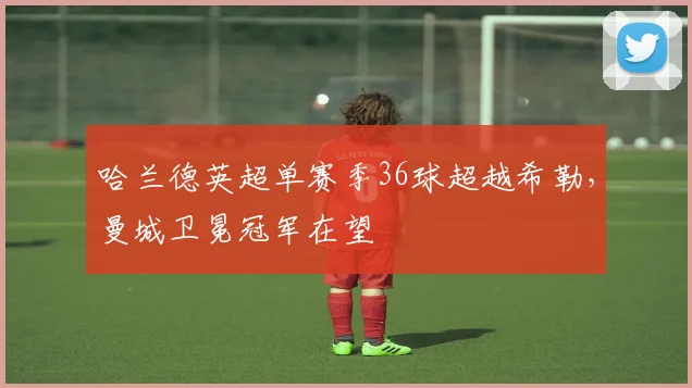 哈兰德英超单赛季36球超越希勒，曼城卫冕冠军在望