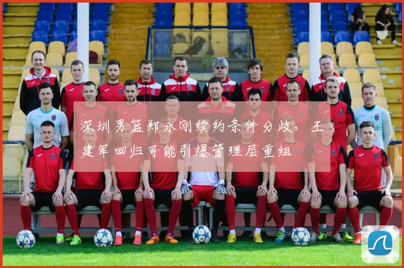 深圳男篮郑永刚续约条件分歧，王建军回归可能引爆管理层重组
