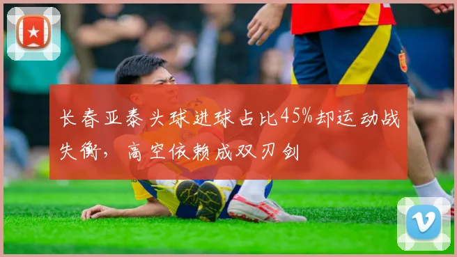 长春亚泰头球进球占比45%却运动战失衡，高空依赖成双刃剑